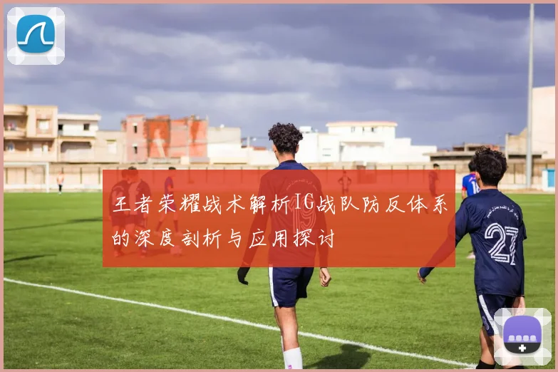 王者荣耀战术解析IG战队防反体系的深度剖析与应用探讨