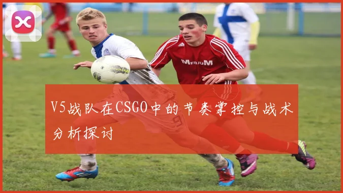 V5战队在CSGO中的节奏掌控与战术分析探讨