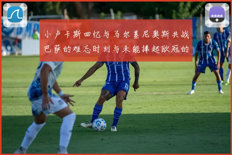 小卢卡斯回忆与马尔基尼奥斯共战巴萨的难忘时刻与未能捧起欧冠的遗憾