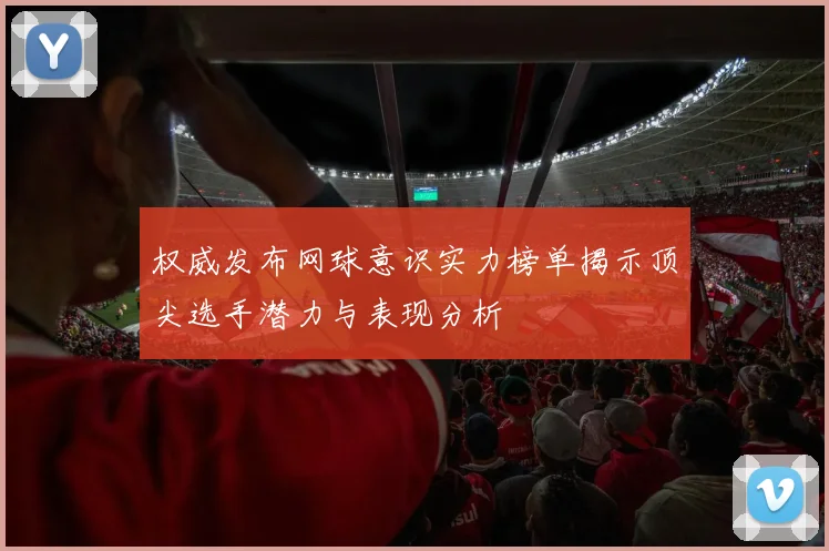 权威发布网球意识实力榜单揭示顶尖选手潜力与表现分析