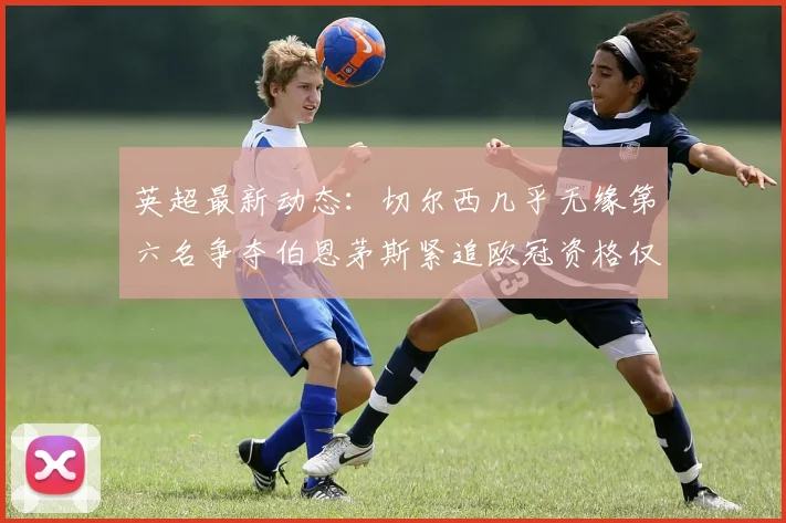 英超最新动态：切尔西几乎无缘第六名争夺伯恩茅斯紧追欧冠资格仅差三分