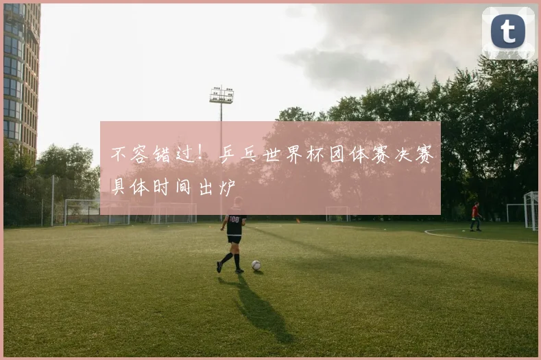 不容错过！乒乓世界杯团体赛决赛具体时间出炉