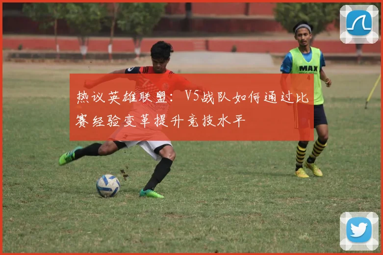 热议英雄联盟：V5战队如何通过比赛经验变革提升竞技水平